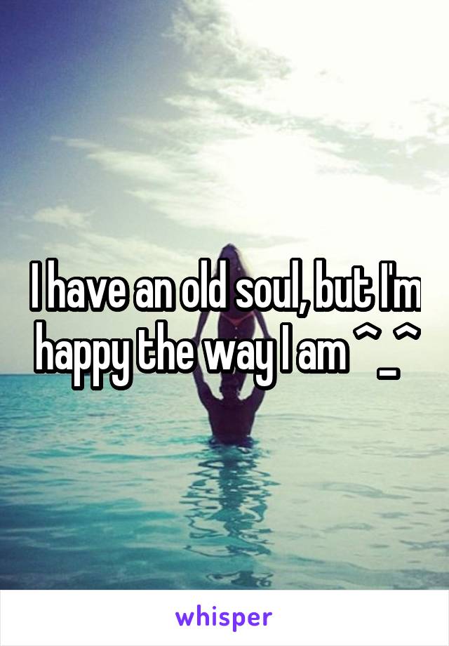 I have an old soul, but I'm happy the way I am ^_^