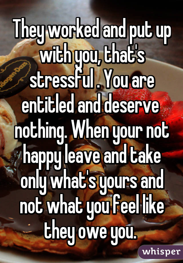 They worked and put up with you, that's stressful . You are entitled and deserve  nothing. When your not happy leave and take only what's yours and not what you feel like they owe you. 