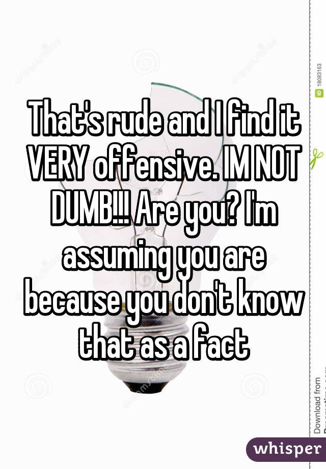 That's rude and I find it VERY offensive. IM NOT DUMB!!! Are you? I'm assuming you are because you don't know that as a fact