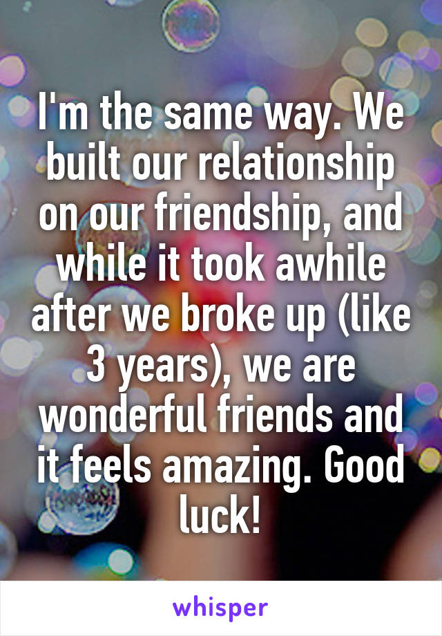 I'm the same way. We built our relationship on our friendship, and while it took awhile after we broke up (like 3 years), we are wonderful friends and it feels amazing. Good luck!