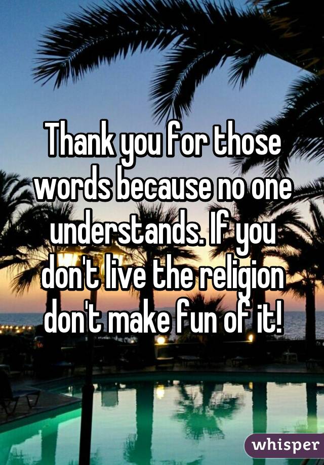 Thank you for those words because no one understands. If you don't live the religion don't make fun of it!