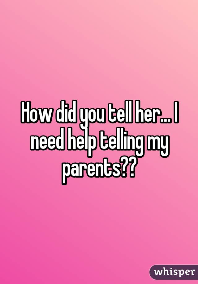 How did you tell her... I need help telling my parents??