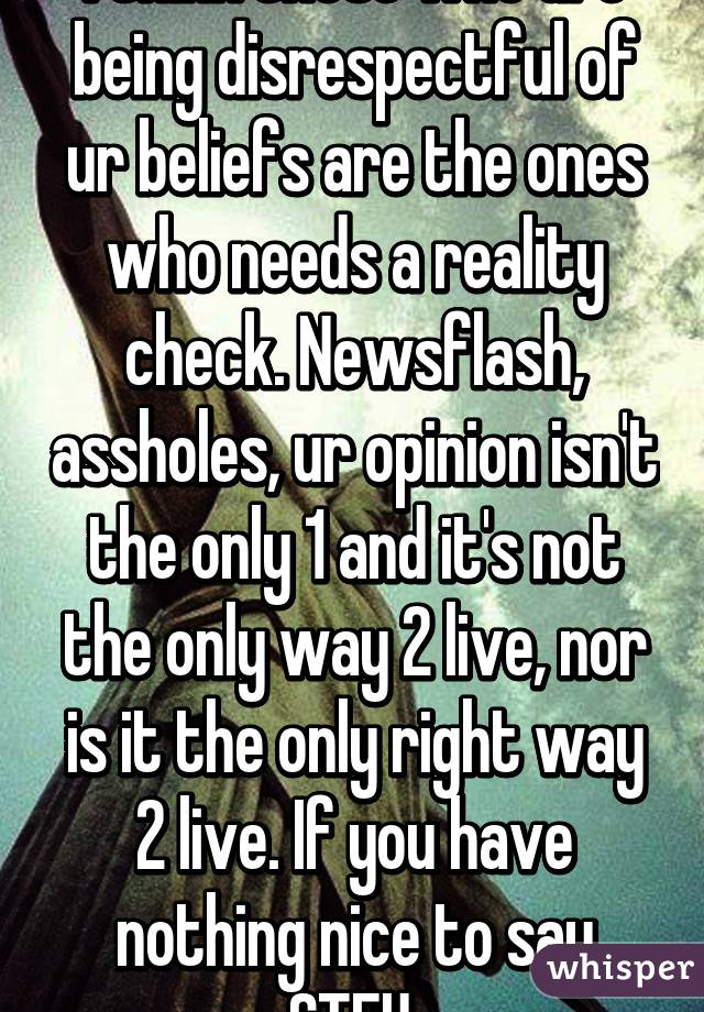 I think those who are being disrespectful of ur beliefs are the ones who needs a reality check. Newsflash, assholes, ur opinion isn't the only 1 and it's not the only way 2 live, nor is it the only right way 2 live. If you have nothing nice to say STFU.