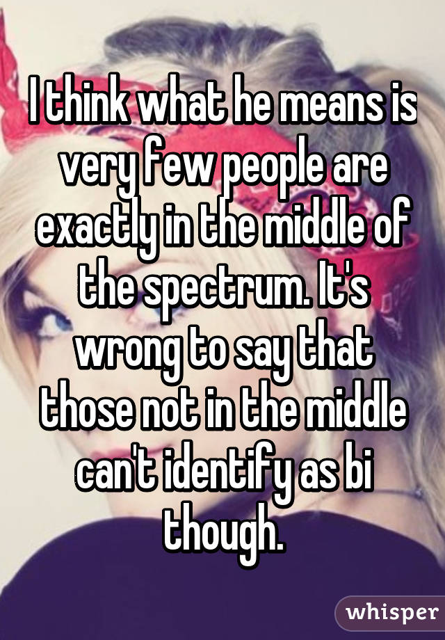 I think what he means is very few people are exactly in the middle of the spectrum. It's wrong to say that those not in the middle can't identify as bi though.