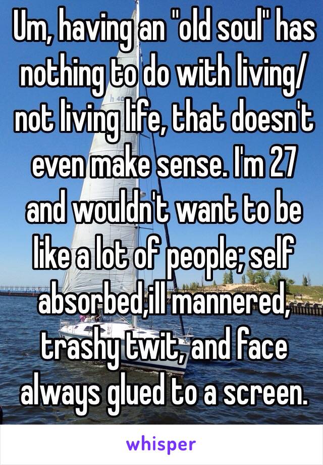 Um, having an "old soul" has nothing to do with living/not living life, that doesn't even make sense. I'm 27 and wouldn't want to be like a lot of people; self absorbed,ill mannered, trashy twit, and face always glued to a screen. 