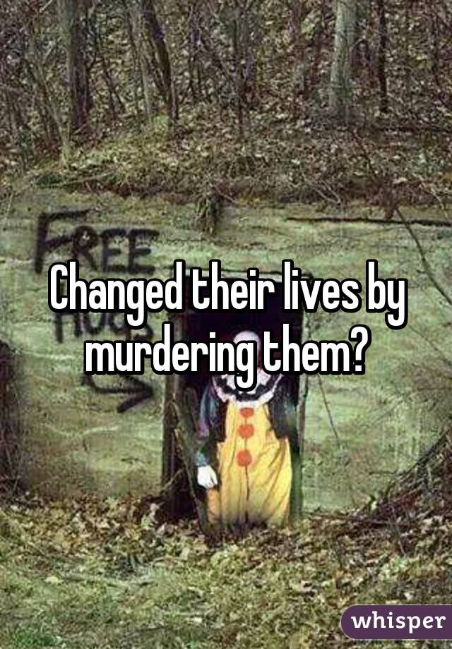 Changed their lives by murdering them?