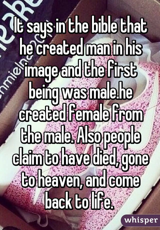 It says in the bible that he created man in his image and the first being was male.he created female from the male. Also people claim to have died, gone to heaven, and come back to life. 