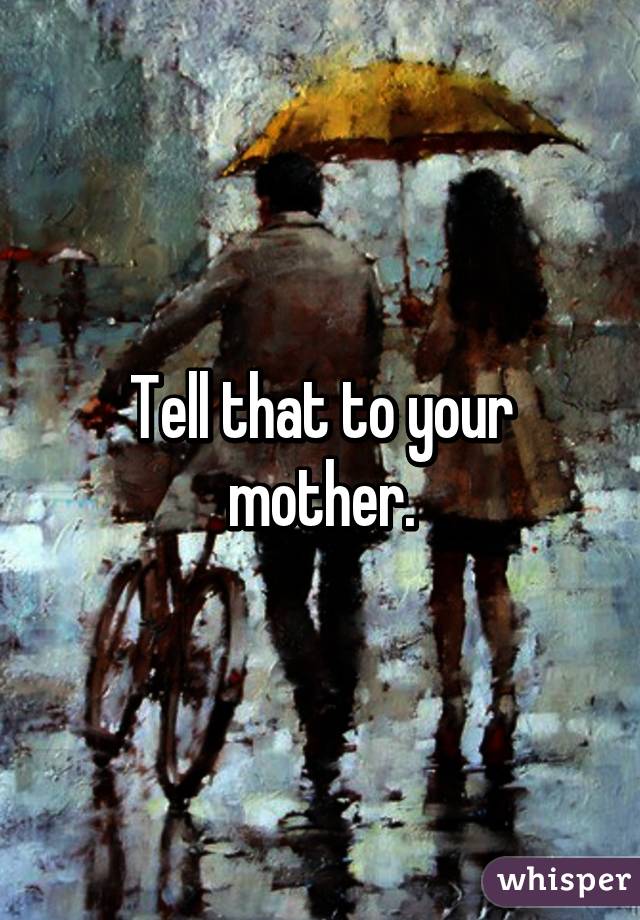 Tell that to your mother.