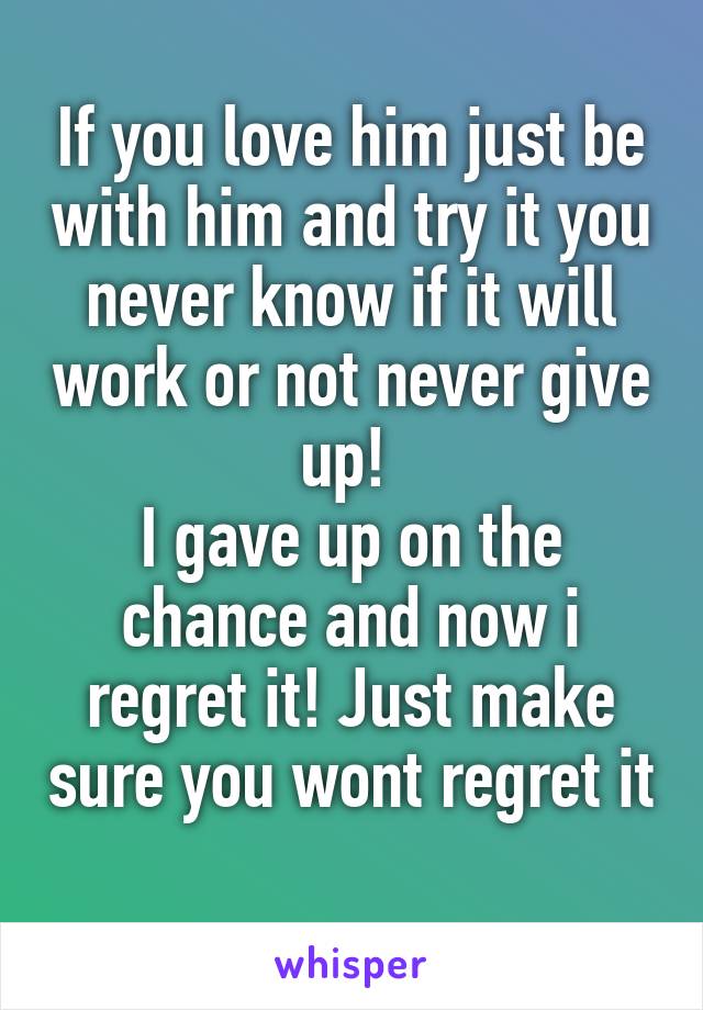 If you love him just be with him and try it you never know if it will work or not never give up! 
I gave up on the chance and now i regret it! Just make sure you wont regret it 