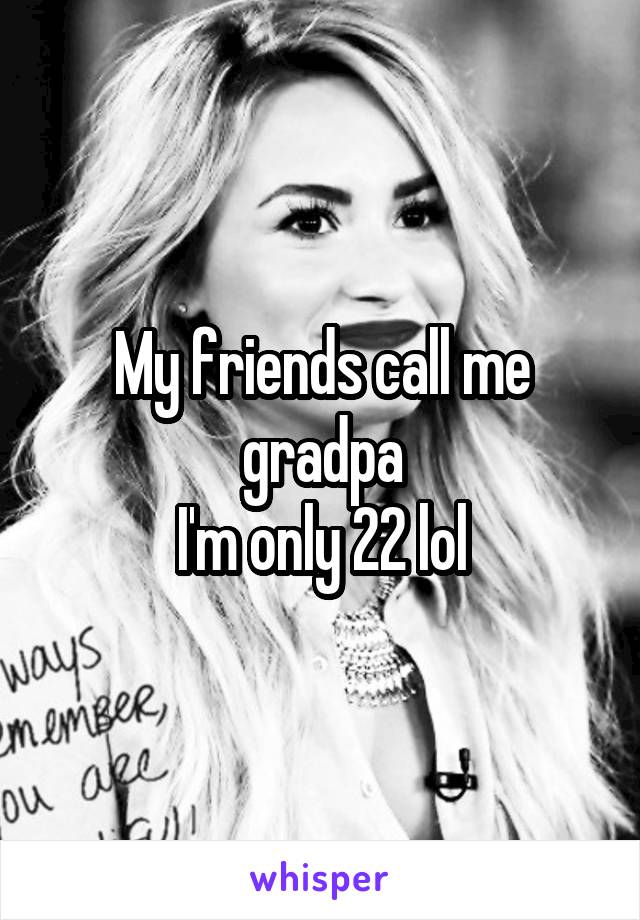 My friends call me gradpa
I'm only 22 lol