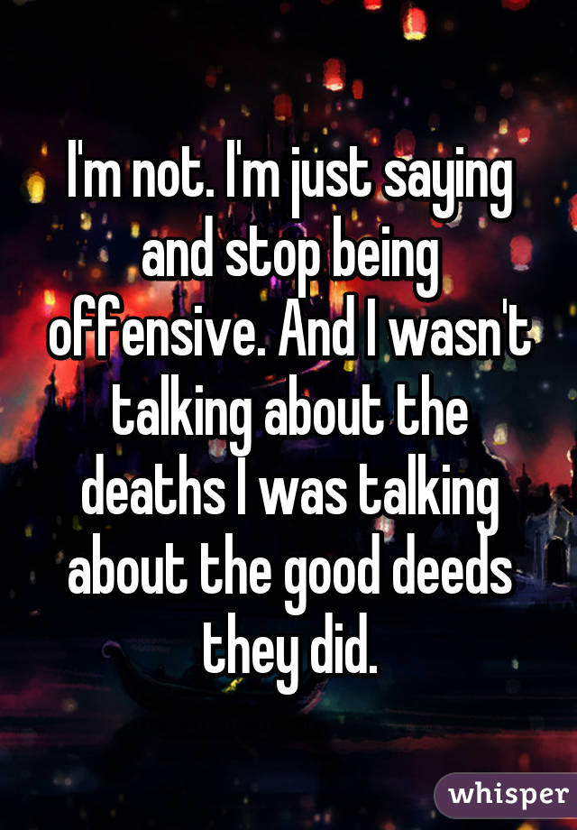 I'm not. I'm just saying and stop being offensive. And I wasn't talking about the deaths I was talking about the good deeds they did.