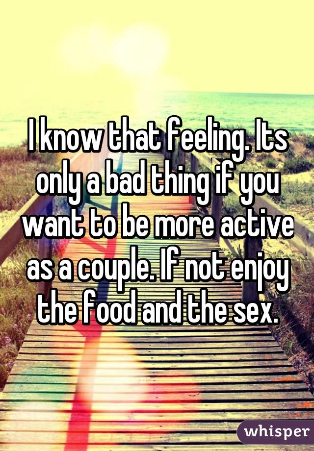 I know that feeling. Its only a bad thing if you want to be more active as a couple. If not enjoy the food and the sex.