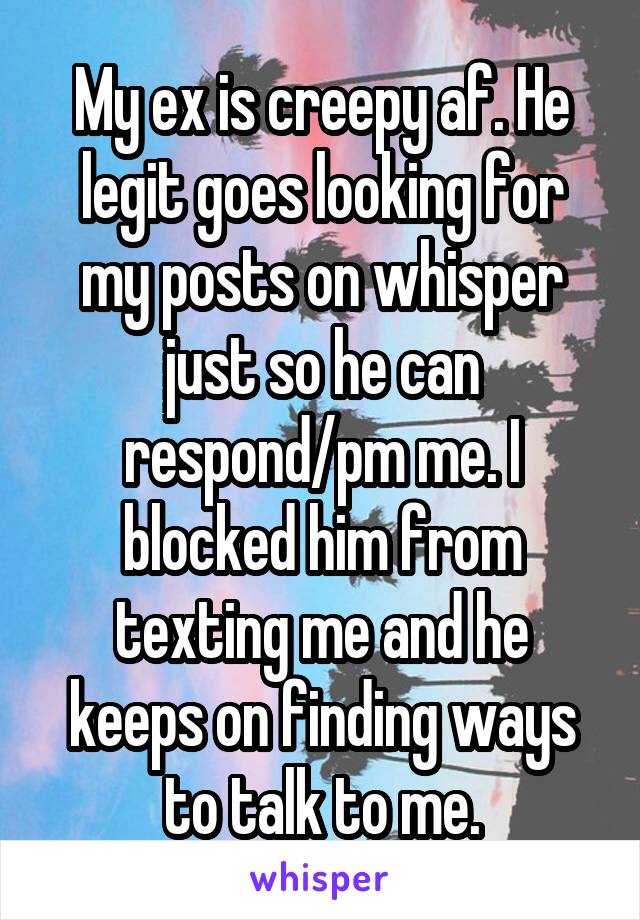 My ex is creepy af. He legit goes looking for my posts on whisper just so he can respond/pm me. I blocked him from texting me and he keeps on finding ways to talk to me.