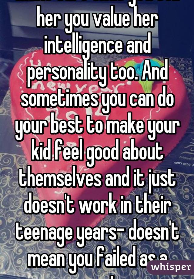 Make sure that you tell her you value her intelligence and personality too. And sometimes you can do your best to make your kid feel good about themselves and it just doesn't work in their teenage years- doesn't mean you failed as a parent. 