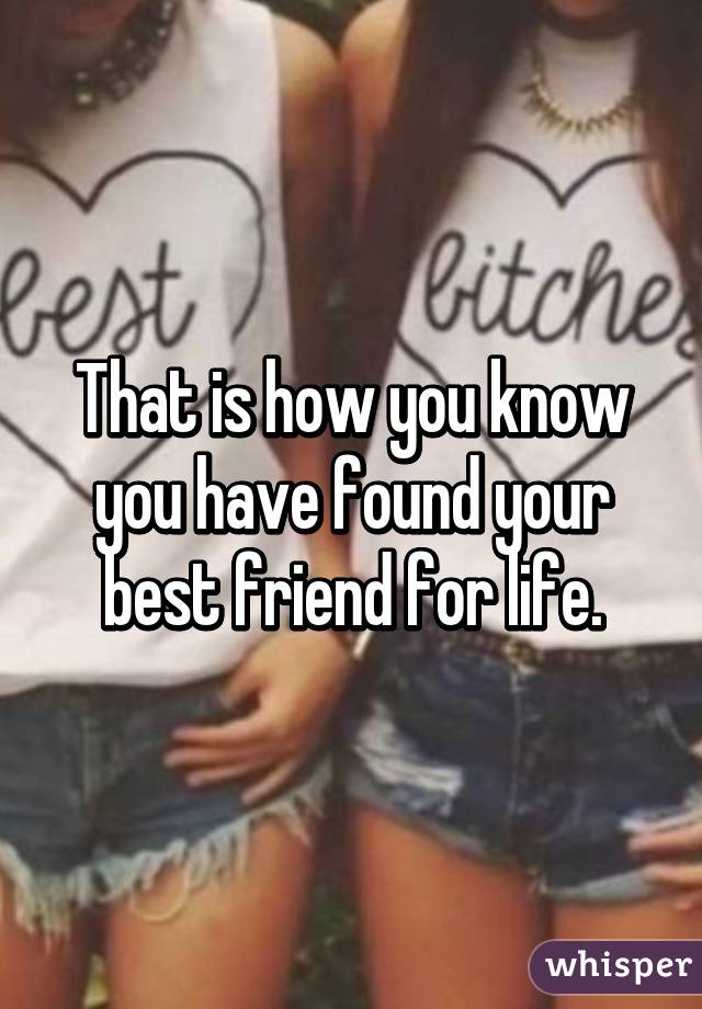 That is how you know you have found your best friend for life.