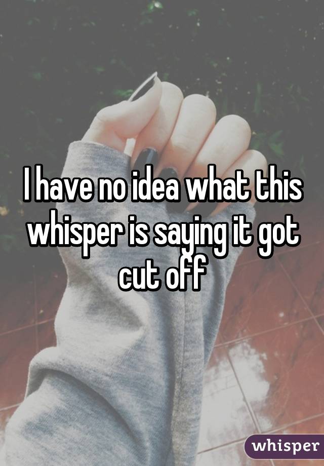 I have no idea what this whisper is saying it got cut off