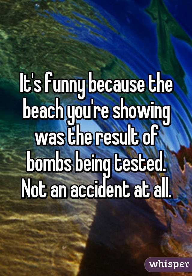 It's funny because the beach you're showing was the result of bombs being tested. Not an accident at all.