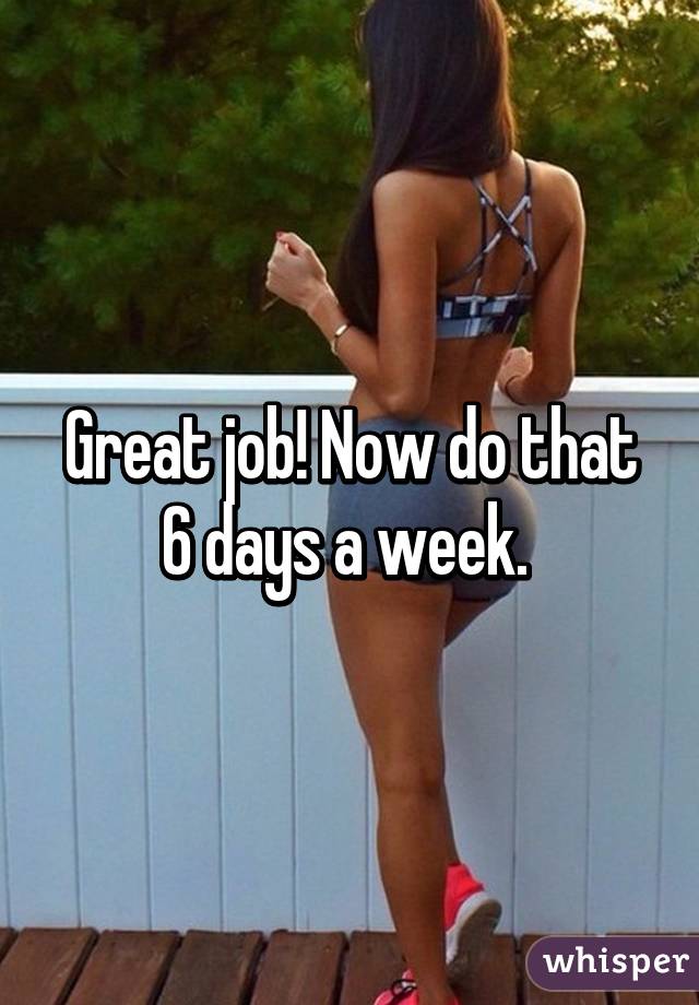 Great job! Now do that 6 days a week. 