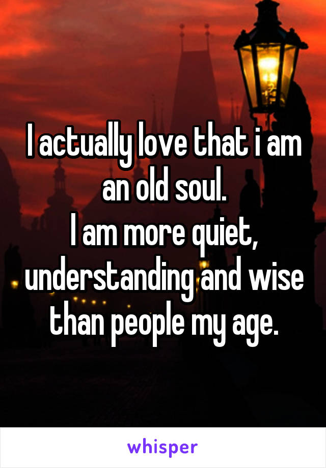 I actually love that i am an old soul.
I am more quiet, understanding and wise than people my age.