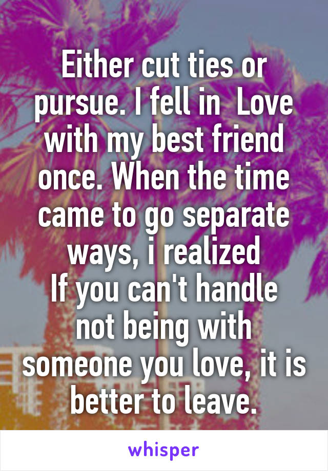 Either cut ties or pursue. I fell in  Love with my best friend once. When the time came to go separate ways, i realized
If you can't handle not being with someone you love, it is better to leave.