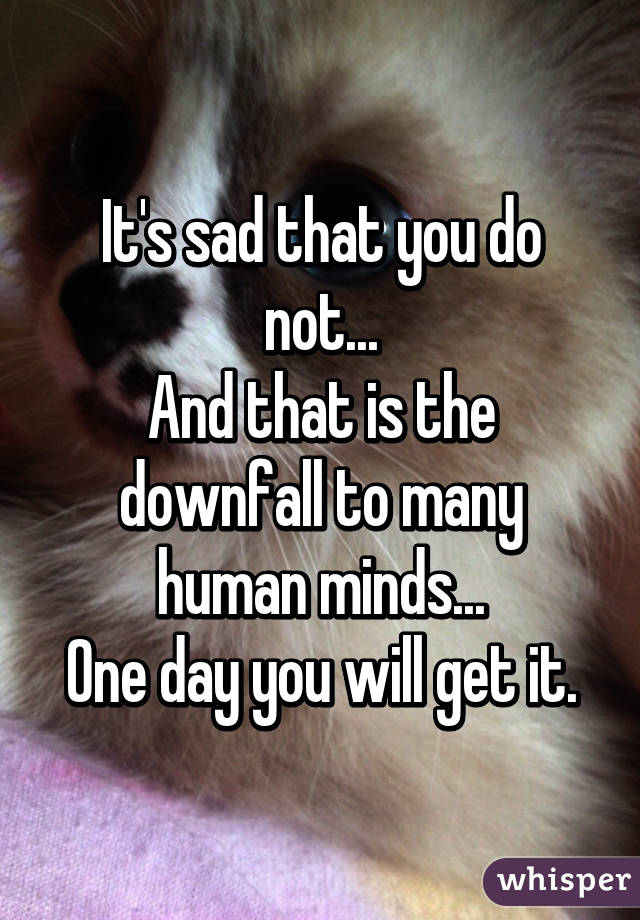 It's sad that you do not...
And that is the downfall to many human minds...
One day you will get it.
