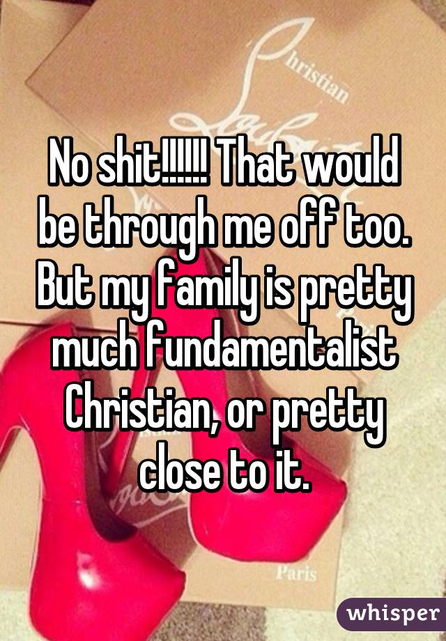 No shit!!!!!! That would be through me off too. But my family is pretty much fundamentalist Christian, or pretty close to it.