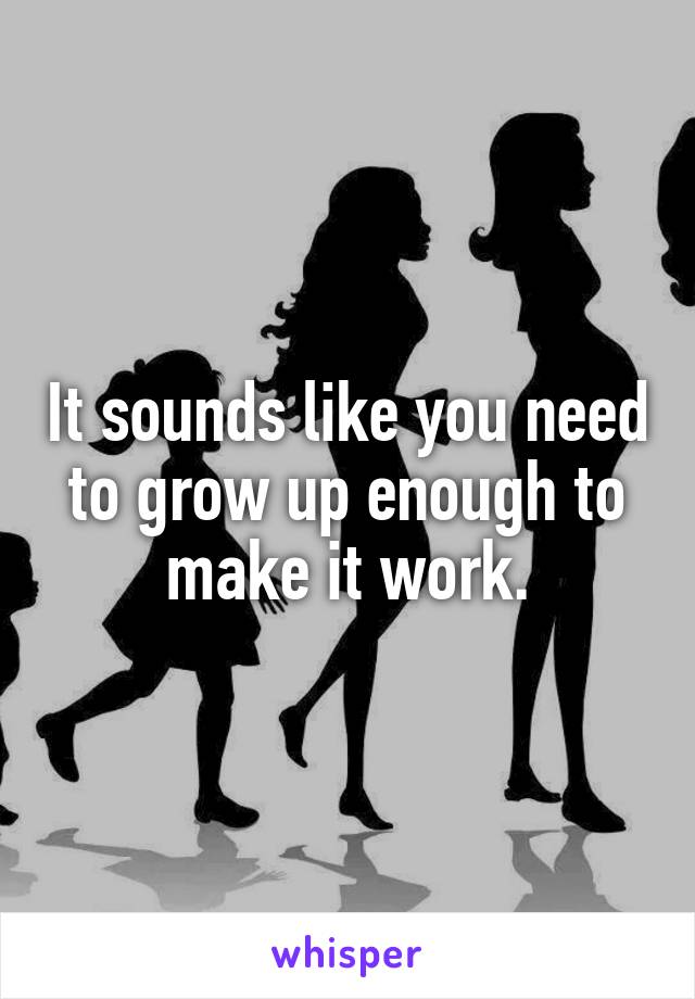 It sounds like you need to grow up enough to make it work.