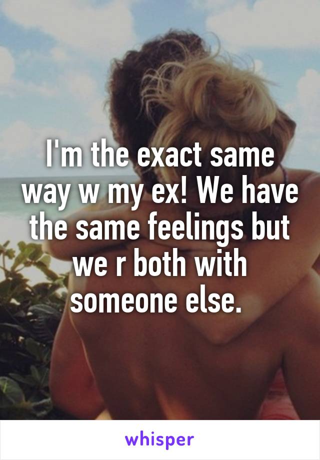 I'm the exact same way w my ex! We have the same feelings but we r both with someone else. 