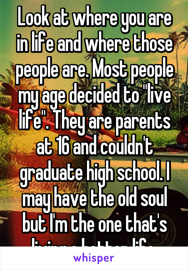 Look at where you are in life and where those people are. Most people my age decided to "live life". They are parents at 16 and couldn't graduate high school. I may have the old soul but I'm the one that's living a better life.