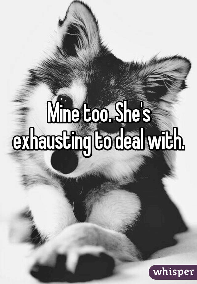 Mine too. She's exhausting to deal with. 