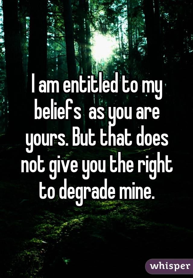 I am entitled to my beliefs  as you are yours. But that does not give you the right to degrade mine.