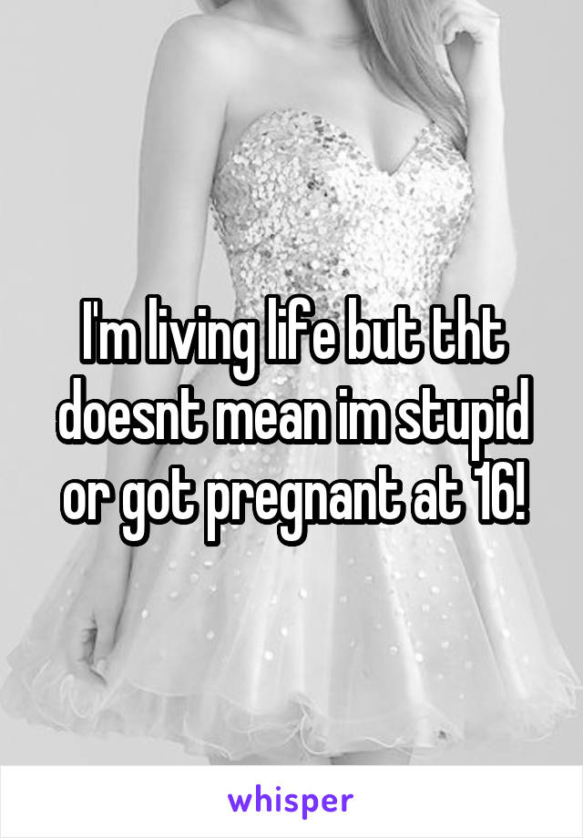 I'm living life but tht doesnt mean im stupid or got pregnant at 16!