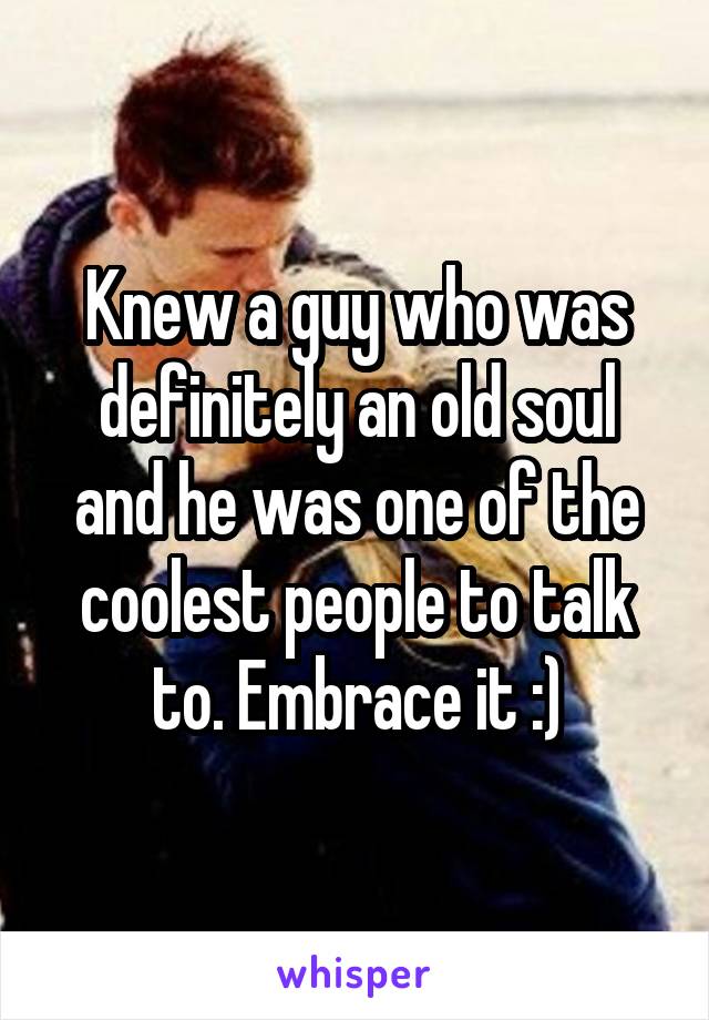 Knew a guy who was definitely an old soul and he was one of the coolest people to talk to. Embrace it :)