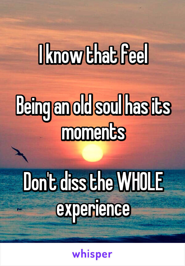 I know that feel

Being an old soul has its moments

Don't diss the WHOLE experience