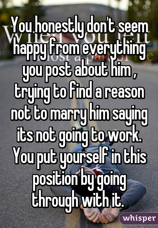 You honestly don't seem happy from everything you post about him , trying to find a reason not to marry him saying its not going to work. You put yourself in this position by going through with it. 