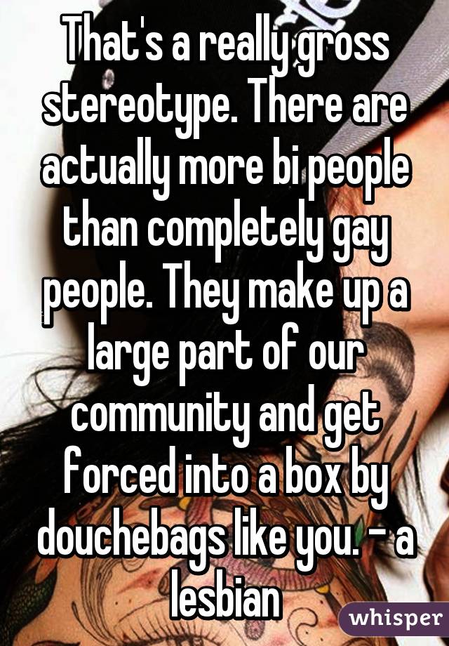 That's a really gross stereotype. There are actually more bi people than completely gay people. They make up a large part of our community and get forced into a box by douchebags like you. - a lesbian