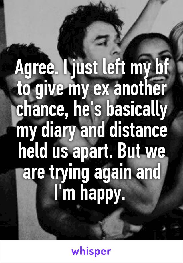 Agree. I just left my bf to give my ex another chance, he's basically my diary and distance held us apart. But we are trying again and I'm happy. 