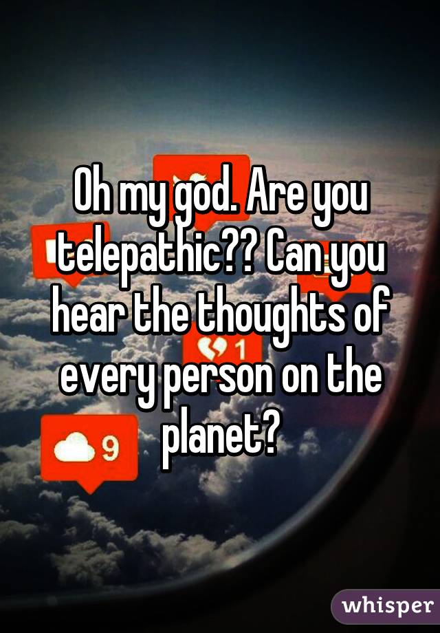 Oh my god. Are you telepathic?? Can you hear the thoughts of every person on the planet?