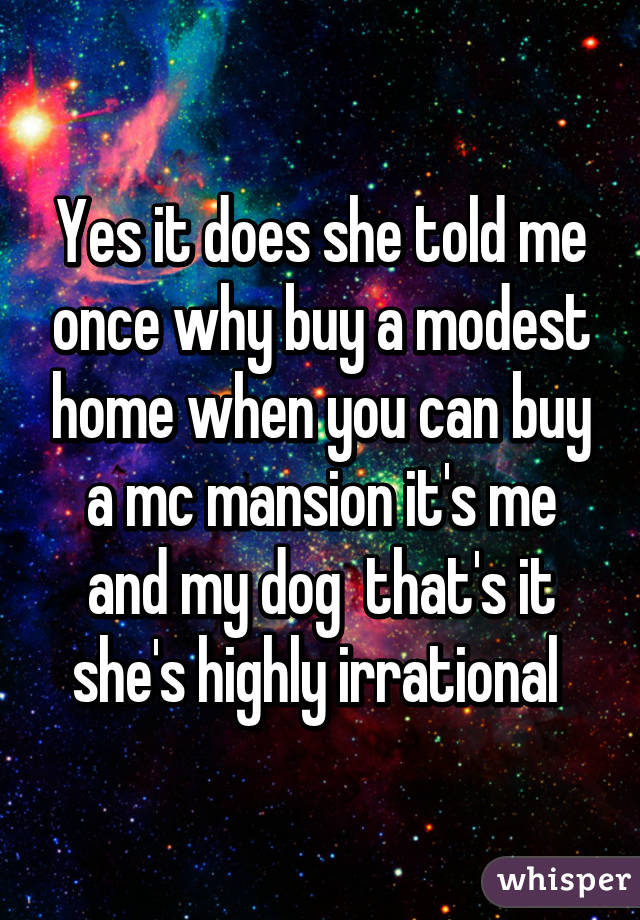 Yes it does she told me once why buy a modest home when you can buy a mc mansion it's me and my dog  that's it she's highly irrational 