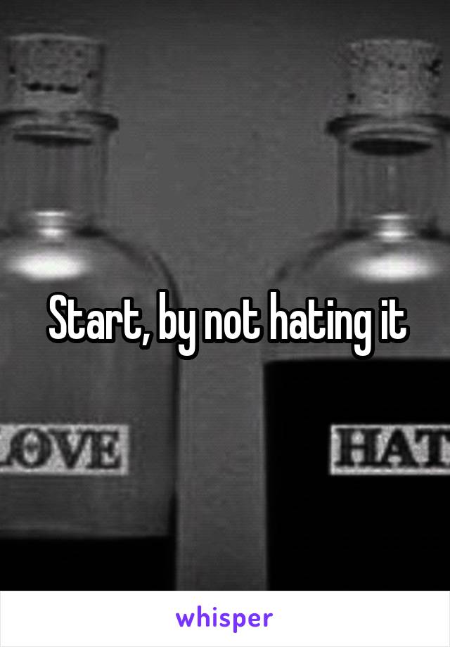 Start, by not hating it