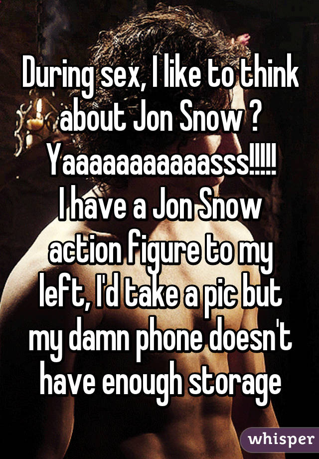 During sex, I like to think about Jon Snow 😝
Yaaaaaaaaaaasss!!!!!
I have a Jon Snow action figure to my left, I'd take a pic but my damn phone doesn't have enough storage