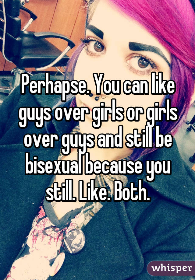 Perhapse. You can like guys over girls or girls over guys and still be bisexual because you still. Like. Both.