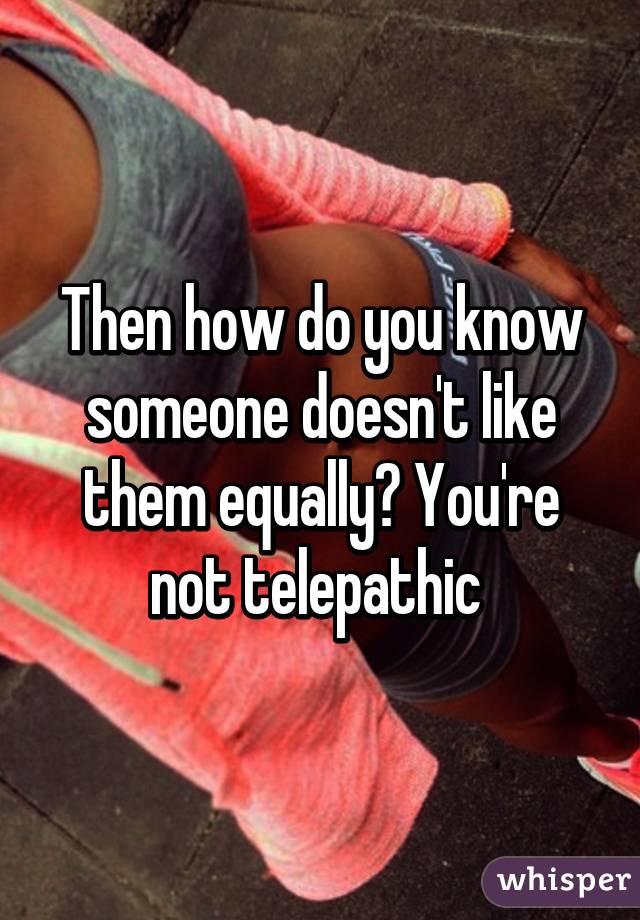 Then how do you know someone doesn't like them equally? You're not telepathic 