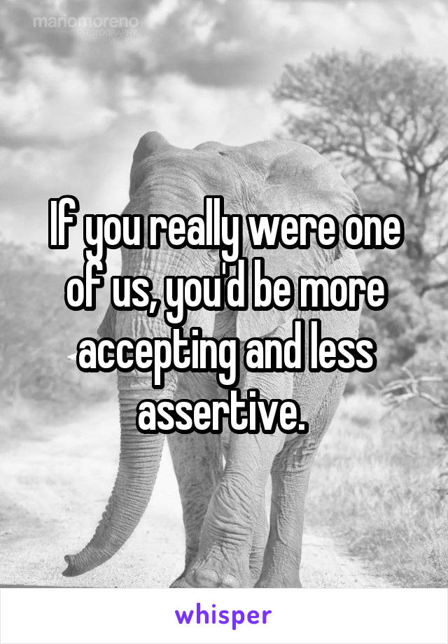 If you really were one of us, you'd be more accepting and less assertive. 