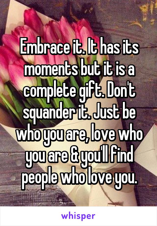 Embrace it. It has its moments but it is a complete gift. Don't squander it. Just be who you are, love who you are & you'll find people who love you.