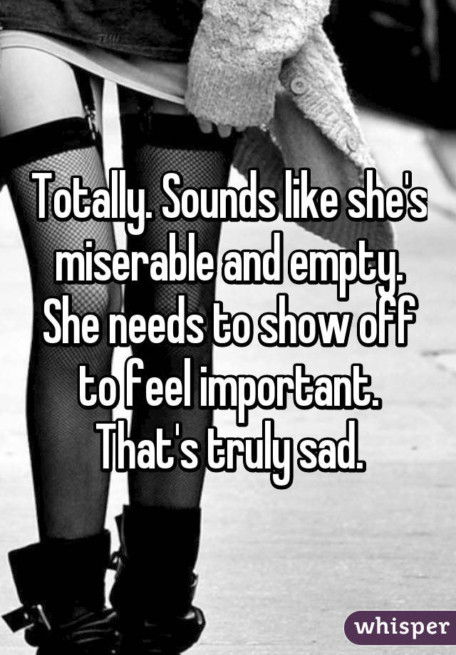 Totally. Sounds like she's miserable and empty. She needs to show off to feel important. That's truly sad.