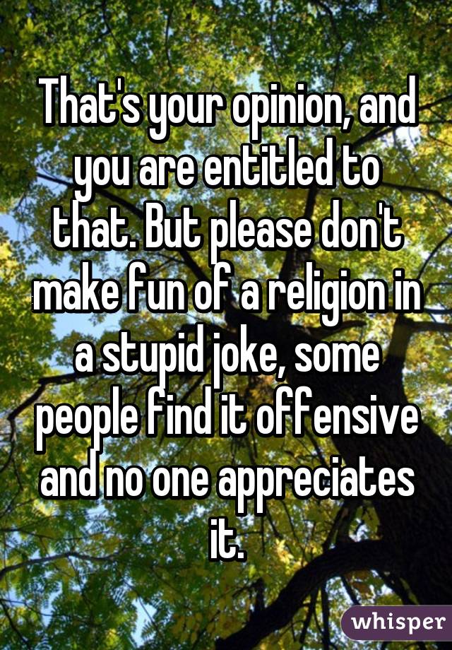 That's your opinion, and you are entitled to that. But please don't make fun of a religion in a stupid joke, some people find it offensive and no one appreciates it.