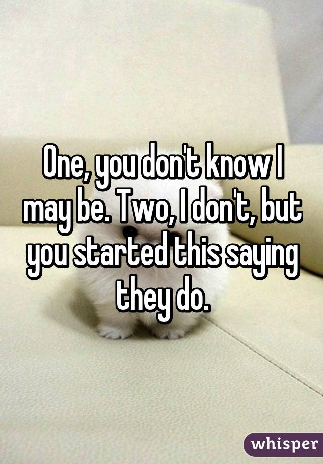 One, you don't know I may be. Two, I don't, but you started this saying they do.