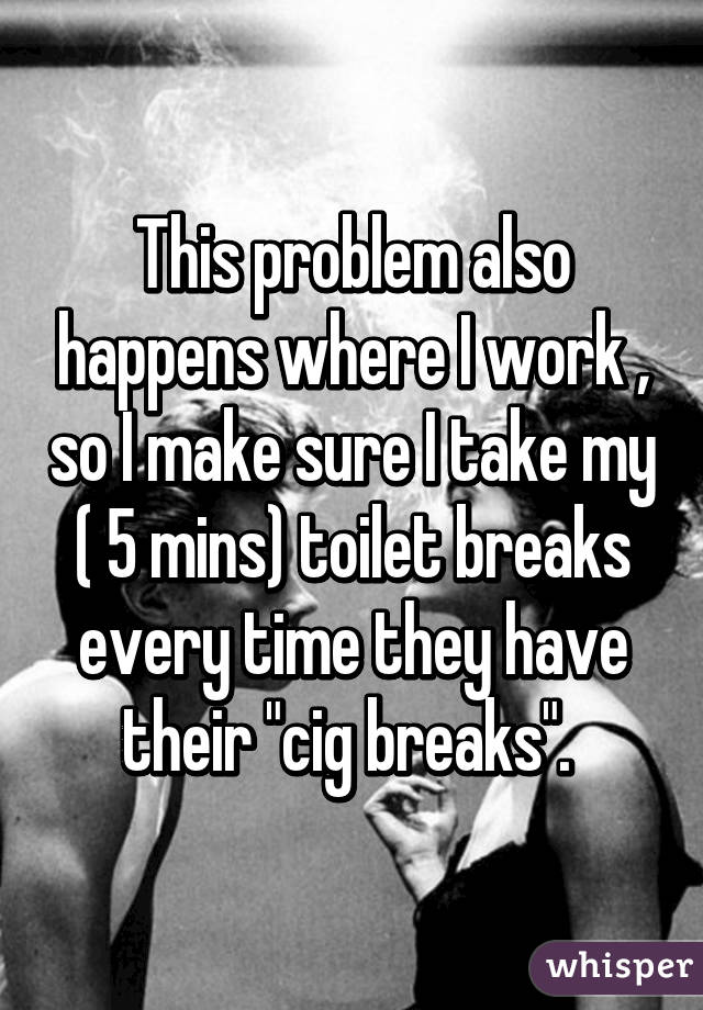 This problem also happens where I work , so I make sure I take my ( 5 mins) toilet breaks every time they have their "cig breaks". 