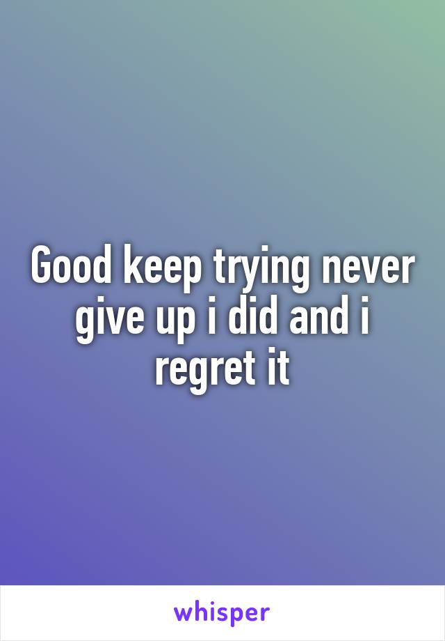 Good keep trying never give up i did and i regret it